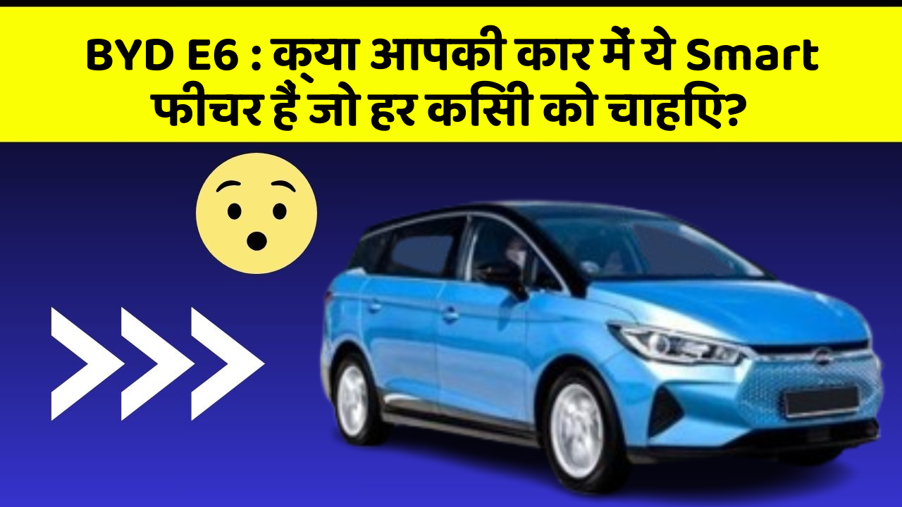BYD E6: क्या आपकी कार में ये Smart फीचर हैं जो हर किसी को चाहिए?